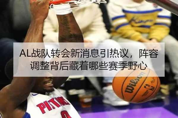 AL战队转会新消息引热议，阵容调整背后藏着哪些赛季野心